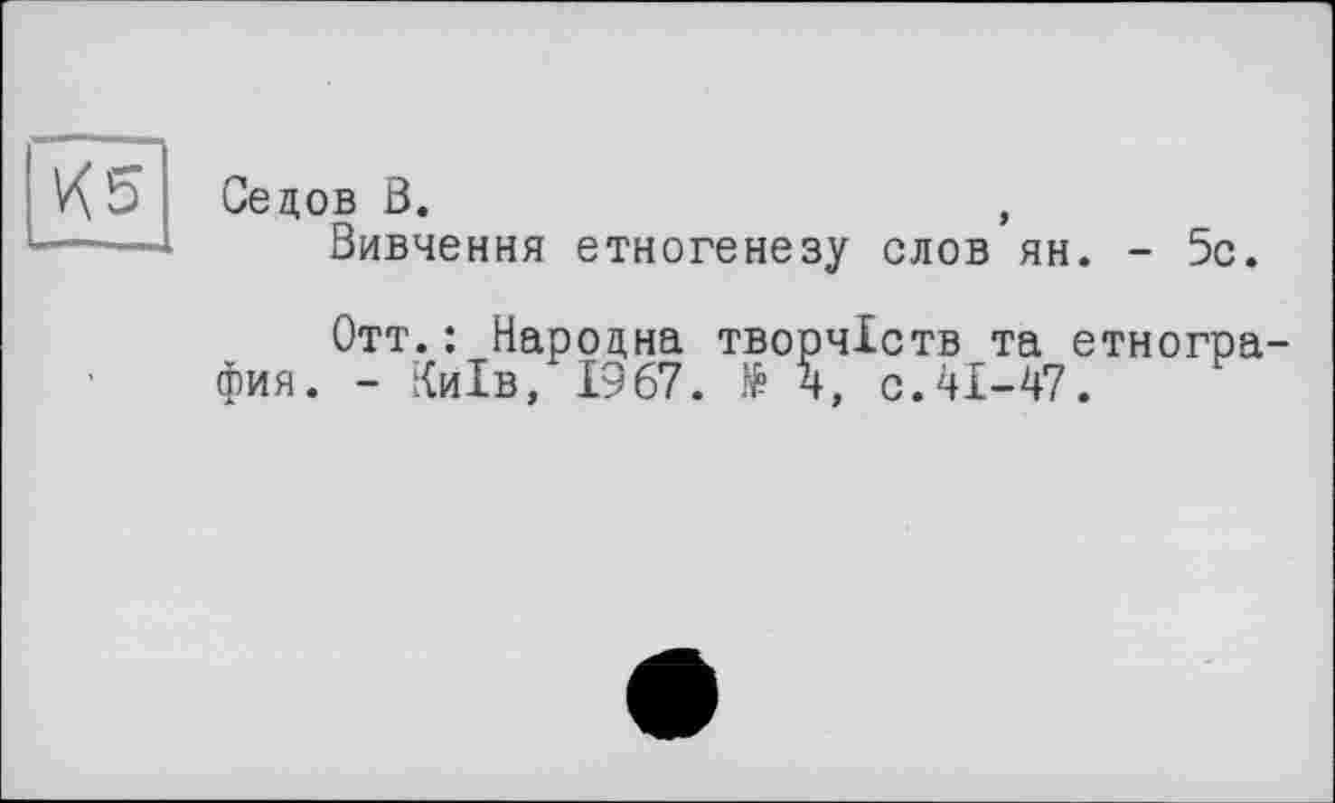 ﻿И 5
Седов В.	,
Вивчення етногенезу слов ян. - 5с.
Отт.: Народна творчіств та етногра-фия. - Київ, 1967. № 4, с.41-47.